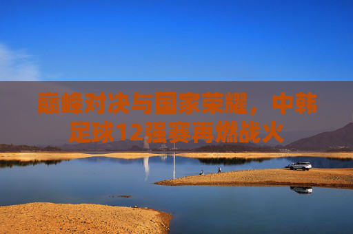 巅峰对决与国家荣耀，中韩足球12强赛再燃战火