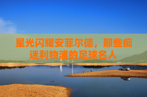 星光闪耀安菲尔德，那些痴迷利物浦的足球名人