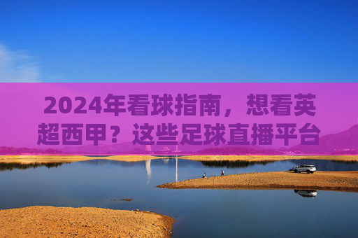 2024年看球指南，想看英超西甲？这些足球直播平台你必须知道