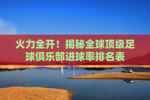 火力全开！揭秘全球顶级足球俱乐部进球率排名表