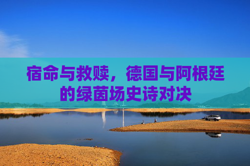 宿命与救赎，德国与阿根廷的绿茵场史诗对决