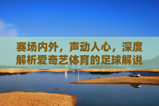赛场内外，声动人心，深度解析爱奇艺体育的足球解说魅力