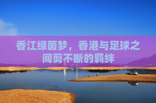 香江绿茵梦，香港与足球之间剪不断的羁绊