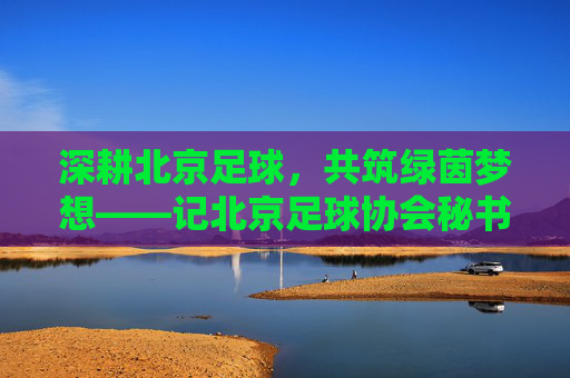 深耕北京足球，共筑绿茵梦想——记北京足球协会秘书长张衡