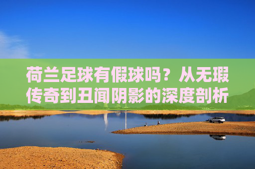 荷兰足球有假球吗？从无瑕传奇到丑闻阴影的深度剖析