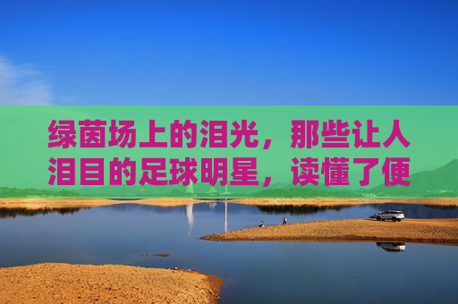 绿茵场上的泪光，那些让人泪目的足球明星，读懂了便是人生