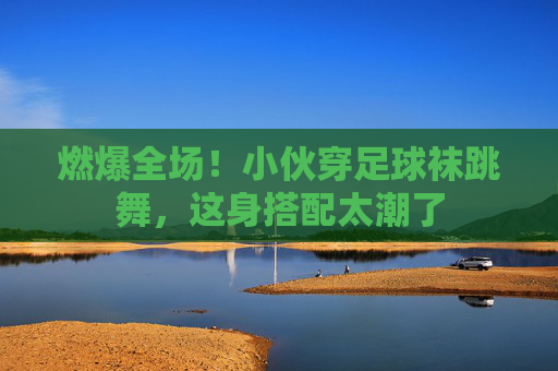 燃爆全场！小伙穿足球袜跳舞，这身搭配太潮了