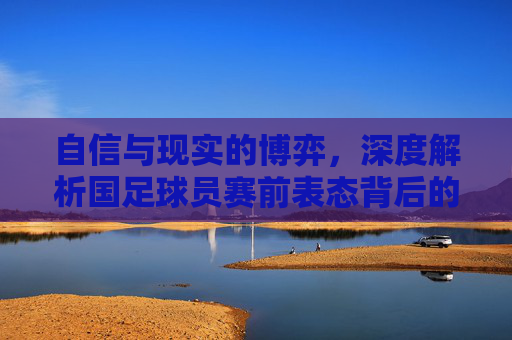 自信与现实的博弈，深度解析国足球员赛前表态背后的心理图景