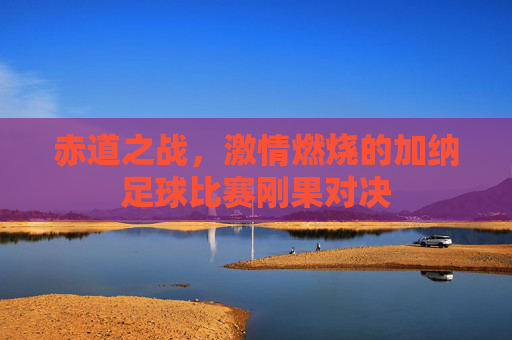 赤道之战，激情燃烧的加纳足球比赛刚果对决