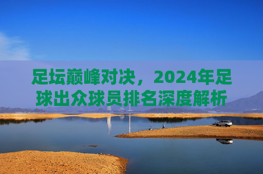 足坛巅峰对决，2024年足球出众球员排名深度解析
