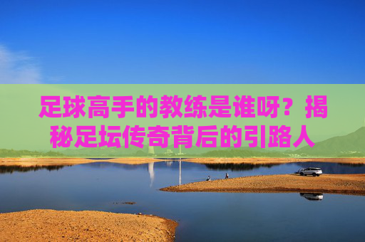足球高手的教练是谁呀？揭秘足坛传奇背后的引路人
