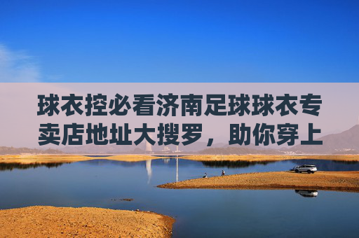 球衣控必看济南足球球衣专卖店地址大搜罗，助你穿上战袍为爱冲锋！