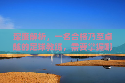 深度解析，一名合格乃至卓越的足球教练，需要掌握哪些核心技能？