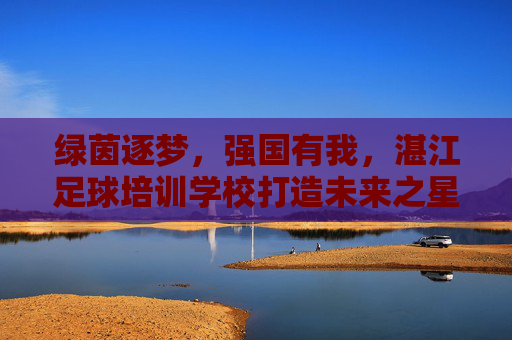绿茵逐梦，强国有我，湛江足球培训学校打造未来之星
