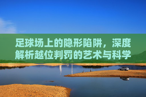 足球场上的隐形陷阱，深度解析越位判罚的艺术与科学