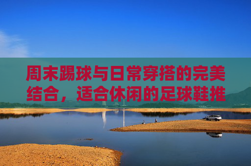 周末踢球与日常穿搭的完美结合，适合休闲的足球鞋推荐