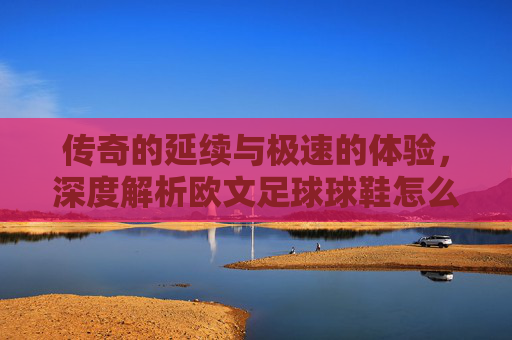 传奇的延续与极速的体验，深度解析欧文足球球鞋怎么样？