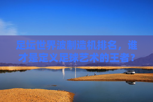 足坛世界波制造机排名，谁才是定义足球艺术的王者？