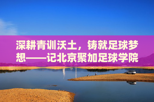 深耕青训沃土，铸就足球梦想——记北京聚加足球学院张彤