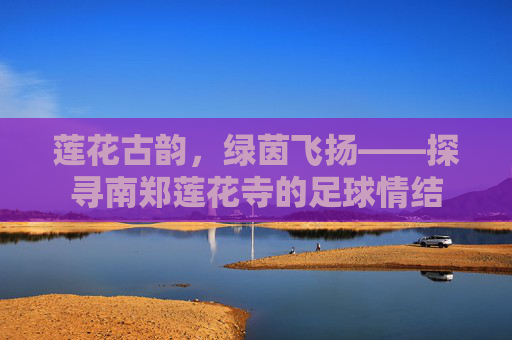 莲花古韵，绿茵飞扬——探寻南郑莲花寺的足球情结
