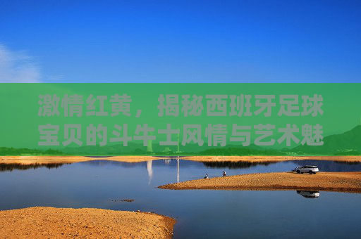 激情红黄，揭秘西班牙足球宝贝的斗牛士风情与艺术魅力