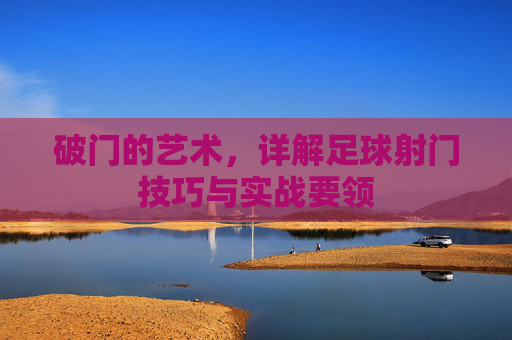 破门的艺术，详解足球射门技巧与实战要领
