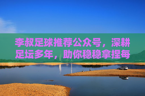 李叔足球推荐公众号，深耕足坛多年，助你稳稳拿捏每一场赛事！