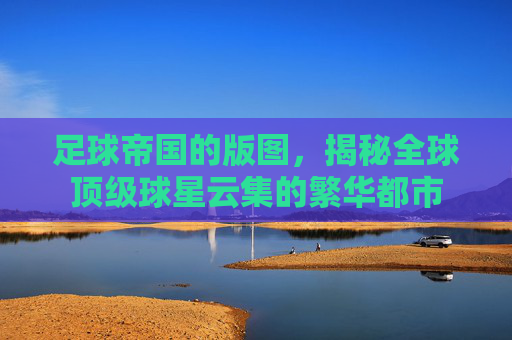 足球帝国的版图，揭秘全球顶级球星云集的繁华都市