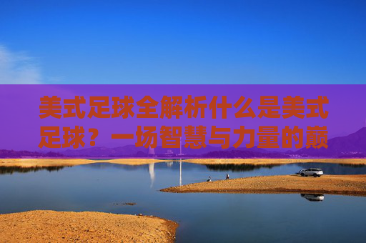 美式足球全解析什么是美式足球？一场智慧与力量的巅峰对决
