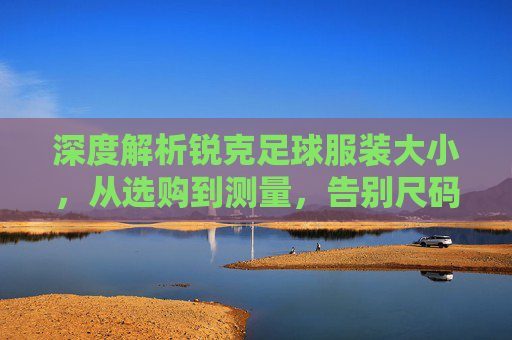 深度解析锐克足球服装大小，从选购到测量，告别尺码烦恼