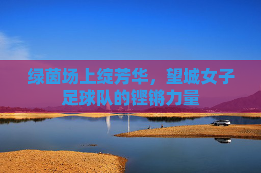 绿茵场上绽芳华，望城女子足球队的铿锵力量