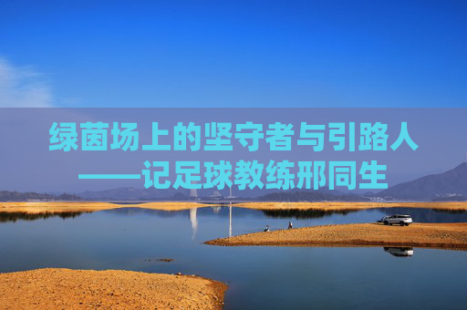 绿茵场上的坚守者与引路人——记足球教练邢同生