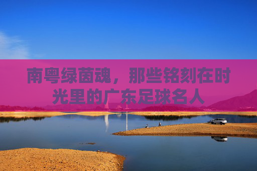 南粤绿茵魂，那些铭刻在时光里的广东足球名人