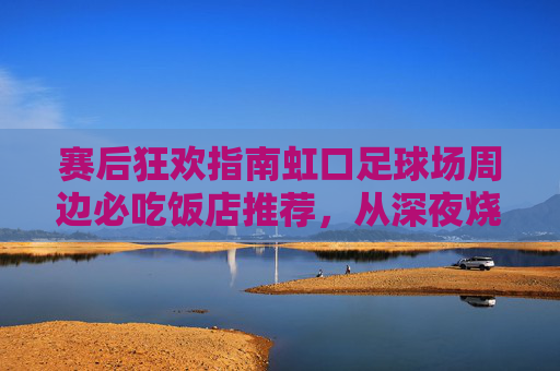赛后狂欢指南虹口足球场周边必吃饭店推荐，从深夜烧烤到精致西餐