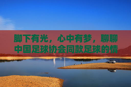 脚下有光，心中有梦，聊聊中国足球协会同款足球的情怀与品质