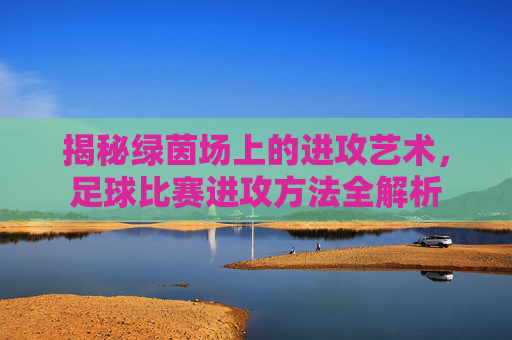 揭秘绿茵场上的进攻艺术，足球比赛进攻方法全解析