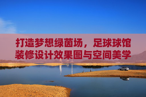 打造梦想绿茵场，足球球馆装修设计效果图与空间美学解析