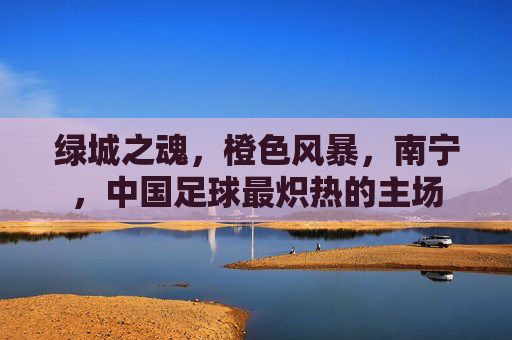 绿城之魂，橙色风暴，南宁，中国足球最炽热的主场