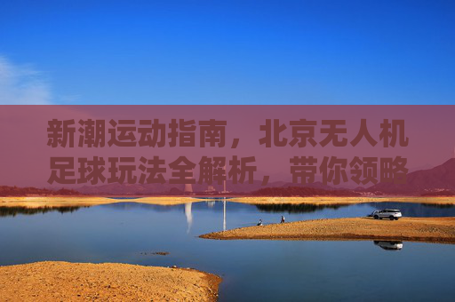 新潮运动指南，北京无人机足球玩法全解析，带你领略空中足球的魅力
