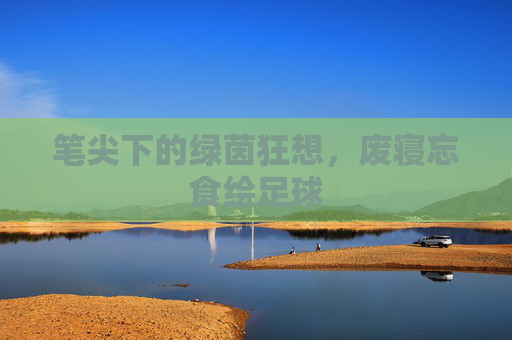 笔尖下的绿茵狂想，废寝忘食绘足球