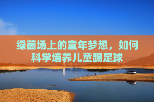 绿茵场上的童年梦想，如何科学培养儿童踢足球