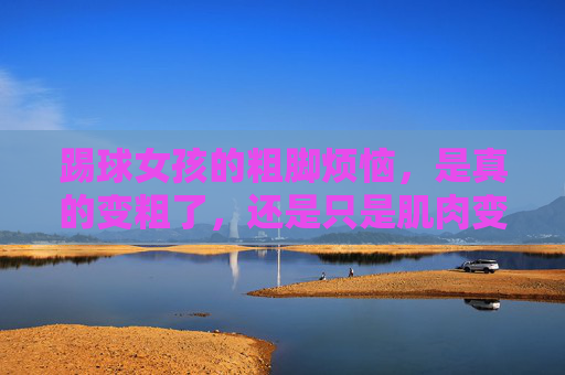 踢球女孩的粗脚烦恼，是真的变粗了，还是只是肌肉变紧了？