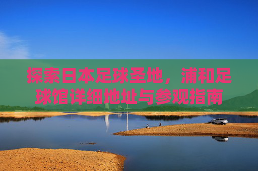 探索日本足球圣地，浦和足球馆详细地址与参观指南