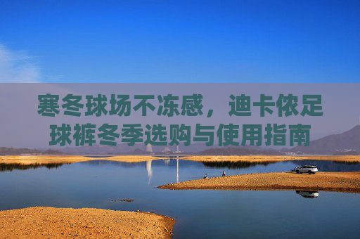 寒冬球场不冻感，迪卡侬足球裤冬季选购与使用指南