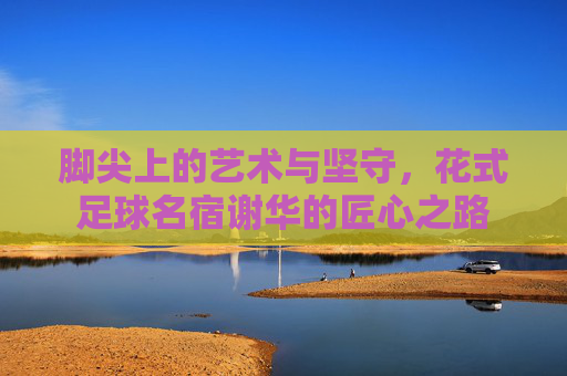 脚尖上的艺术与坚守，花式足球名宿谢华的匠心之路