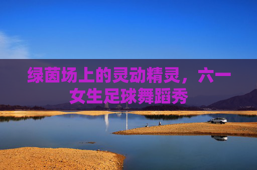 绿茵场上的灵动精灵，六一女生足球舞蹈秀