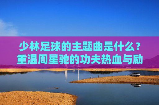 少林足球的主题曲是什么？重温周星驰的功夫热血与励志金曲