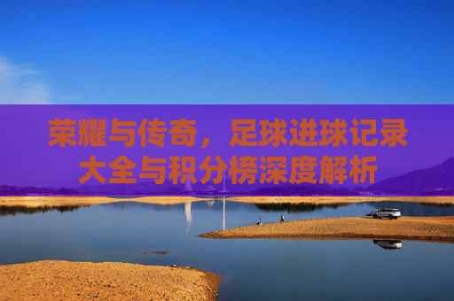 荣耀与传奇，足球进球记录大全与积分榜深度解析