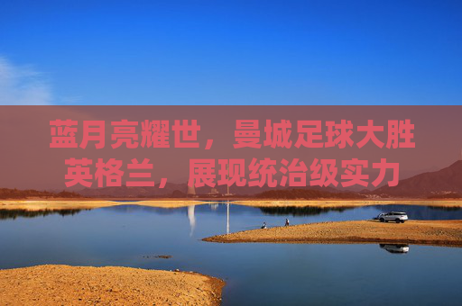 蓝月亮耀世，曼城足球大胜英格兰，展现统治级实力