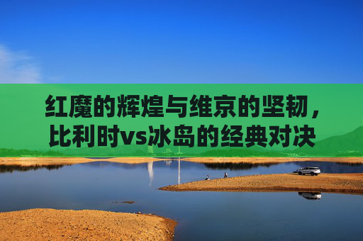 红魔的辉煌与维京的坚韧，比利时vs冰岛的经典对决